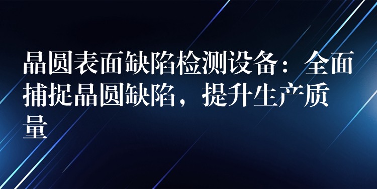 晶圆表面缺陷检测设备:全面捕捉晶圆缺陷,提升生产质量
