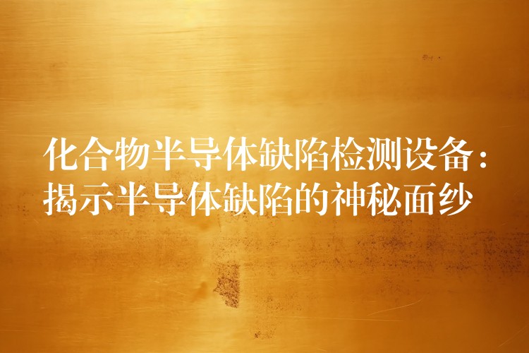化合物半导体缺陷检测设备：揭示半导体缺陷的神秘面纱