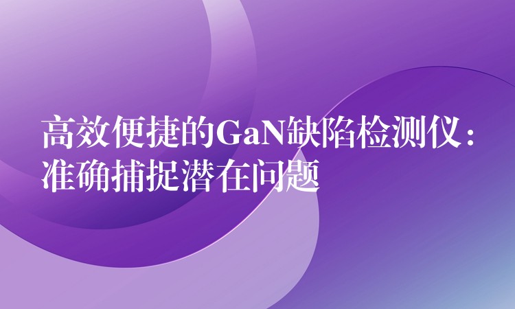 高效便捷的GaN缺陷检测仪:准确捕捉潜在问题
