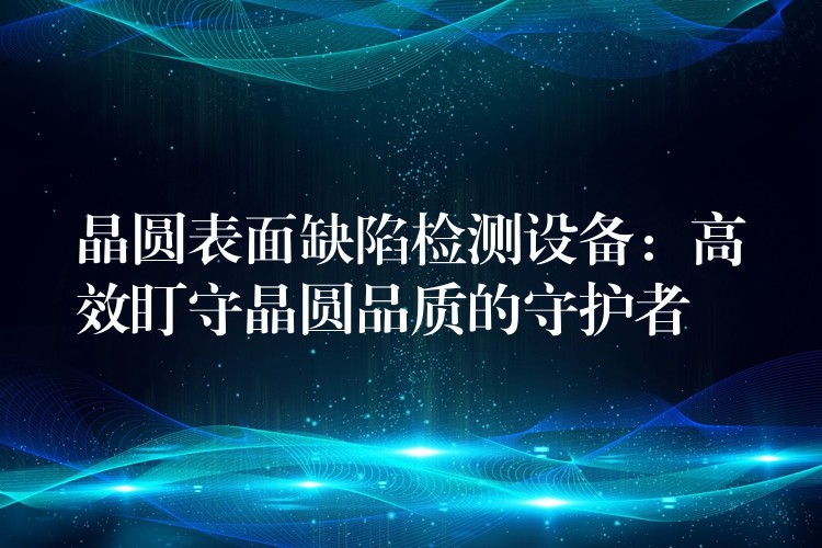 晶圆表面缺陷检测设备:高效盯守晶圆品质的守护者