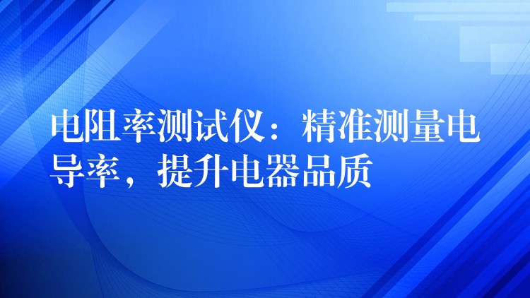 电阻率测试仪:精准测量电导率,提升电器品质