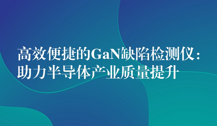 高效便捷的GaN缺陷检测仪:助力半导体产业质量提升