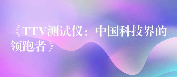 《TTV测试仪：中国科技界的领跑者》
