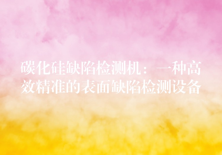 碳化硅缺陷检测机:一种高效精准的表面缺陷检测设备
