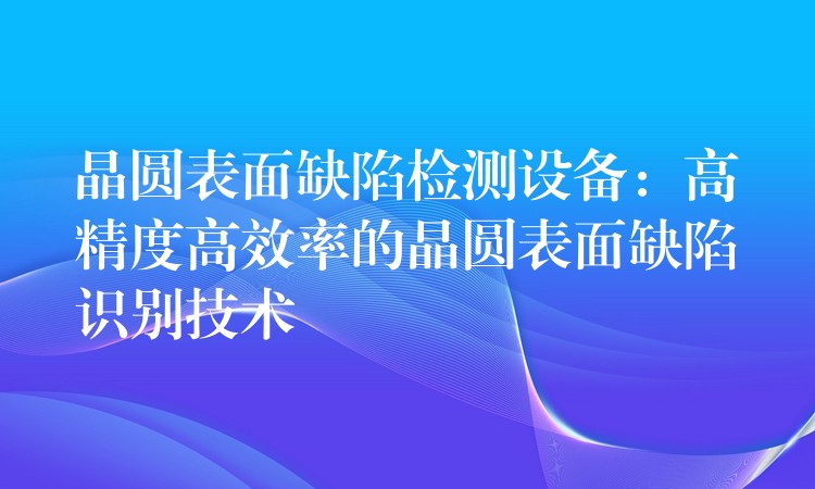 晶圆表面缺陷检测设备:高精度高效率的晶圆表面缺陷识别技术