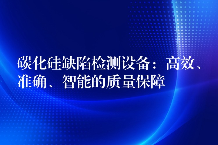 碳化硅缺陷检测设备:高效、准确、智能的质量保障