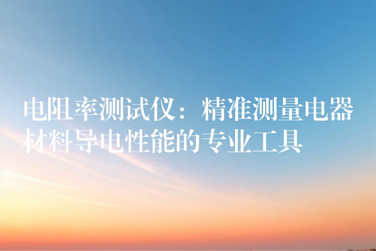 电阻率测试仪:精准测量电器材料导电性能的专业工具