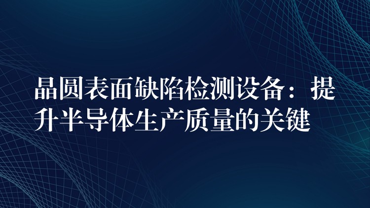 晶圆表面缺陷检测设备:提升半导体生产质量的关键