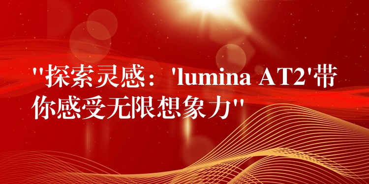 “探索灵感:’lumina AT2’带你感受无限想象力”