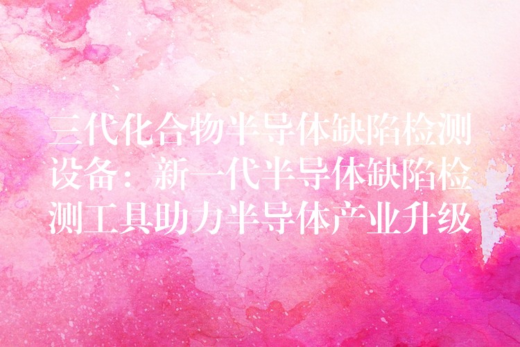 三代化合物半导体缺陷检测设备:新一代半导体缺陷检测工具助力半导体产业升级