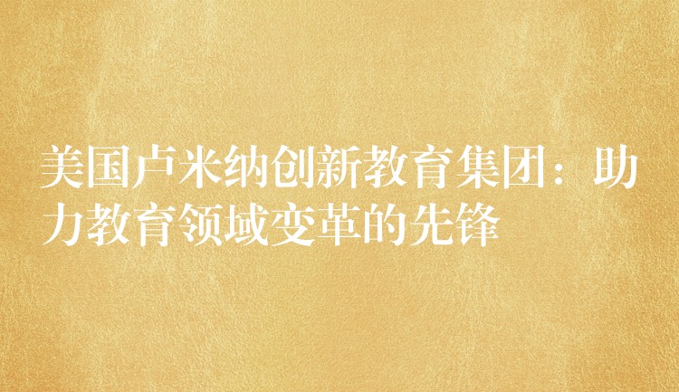 美国卢米纳创新教育集团：助力教育领域变革的先锋