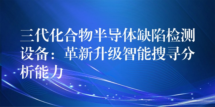 三代化合物半导体缺陷检测设备:革新升级智能搜寻分析能力