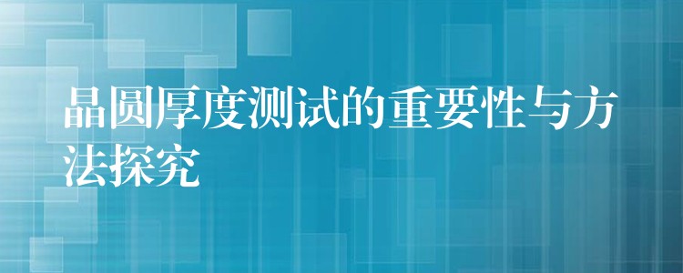 晶圆厚度测试的重要性与方法探究