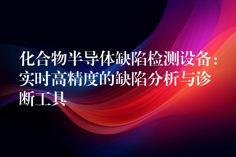 化合物半导体缺陷检测设备:实时高精度的缺陷分析与诊断工具