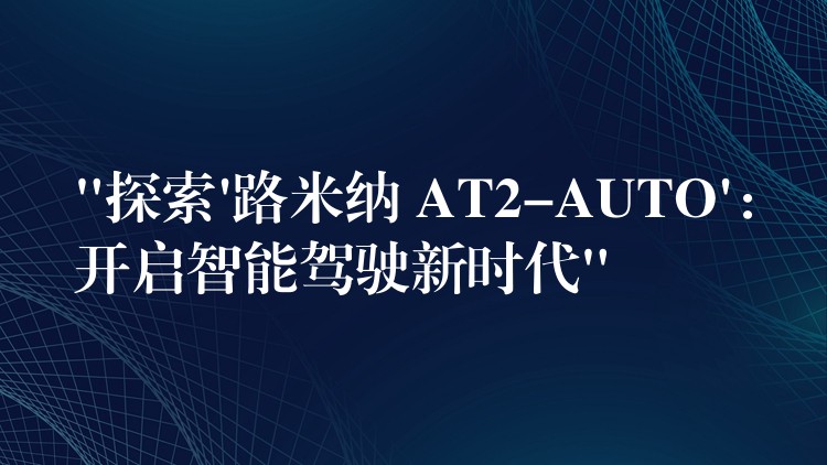 “探索’路米纳 AT2-AUTO’:开启智能驾驶新时代”