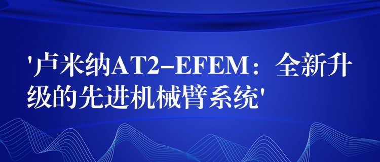 ‘卢米纳AT2-EFEM：全新升级的先进机械臂系统’