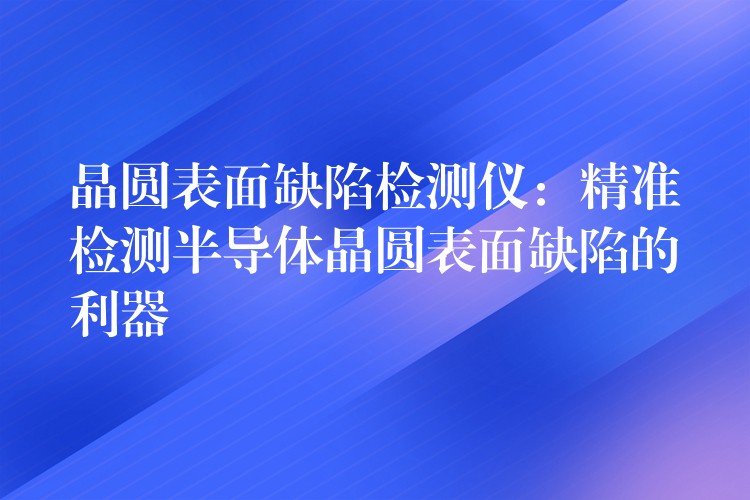 晶圆表面缺陷检测仪:精准检测半导体晶圆表面缺陷的利器