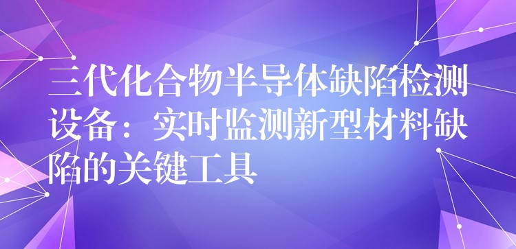三代化合物半导体缺陷检测设备:实时监测新型材料缺陷的关键工具