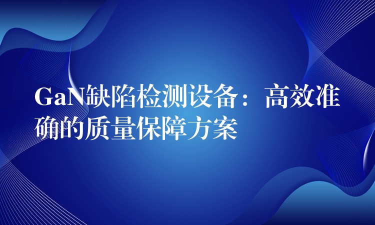 GaN缺陷检测设备:高效准确的质量保障方案