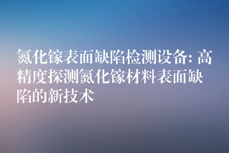氮化镓表面缺陷检测设备: 高精度探测氮化镓材料表面缺陷的新技术