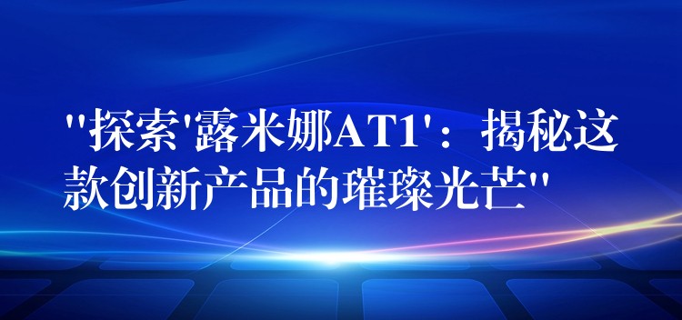 “探索’露米娜AT1’:揭秘这款创新产品的璀璨光芒”