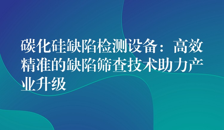碳化硅缺陷检测设备:高效精准的缺陷筛查技术助力产业升级