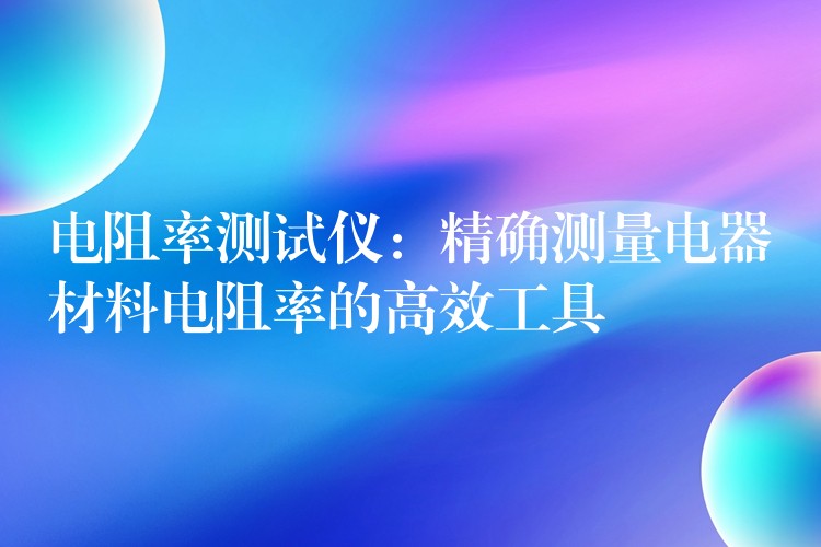 电阻率测试仪:精确测量电器材料电阻率的高效工具
