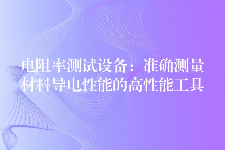 电阻率测试设备:准确测量材料导电性能的高性能工具