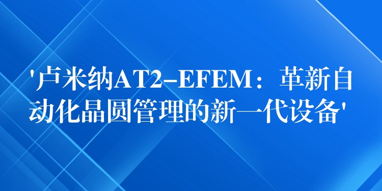 ‘卢米纳AT2-EFEM:革新自动化晶圆管理的新一代设备’
