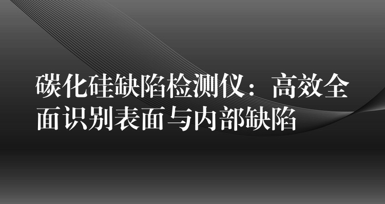 碳化硅缺陷检测仪：高效全面识别表面与内部缺陷