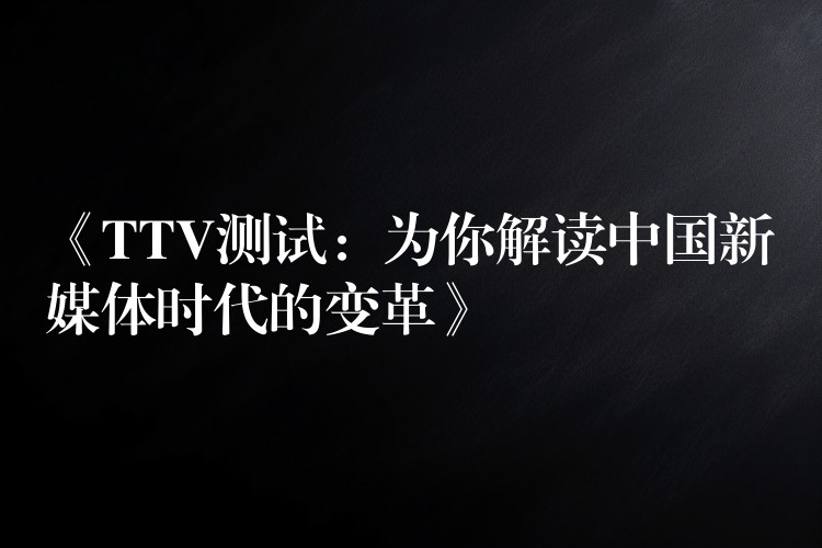 《TTV测试：为你解读中国新媒体时代的变革》