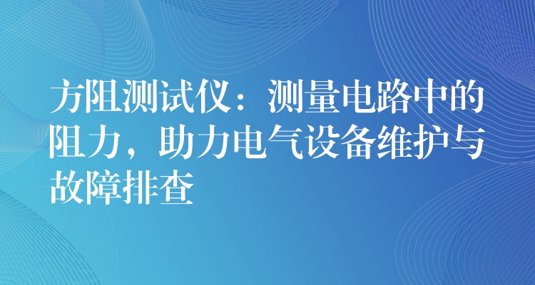 方阻测试仪：测量电路中的阻力，助力电气设备维护与故障排查