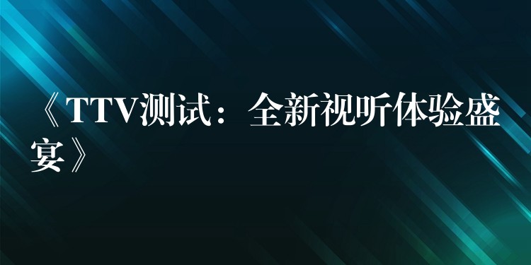 《TTV测试:全新视听体验盛宴》
