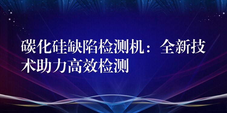 碳化硅缺陷检测机：全新技术助力高效检测