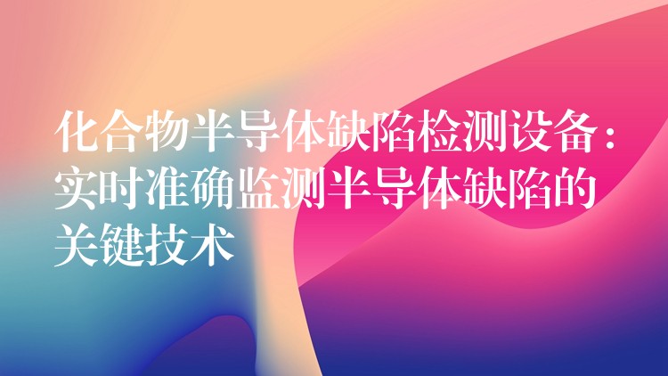 化合物半导体缺陷检测设备:实时准确监测半导体缺陷的关键技术