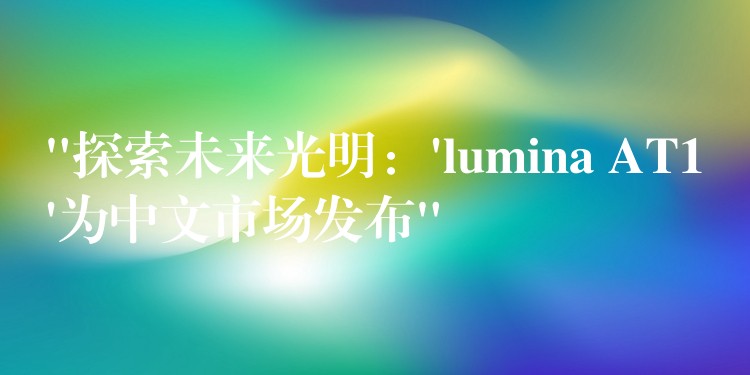 “探索未来光明：’lumina AT1’为中文市场发布”