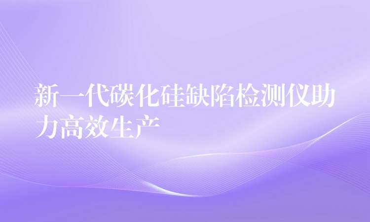 新一代碳化硅缺陷检测仪助力高效生产