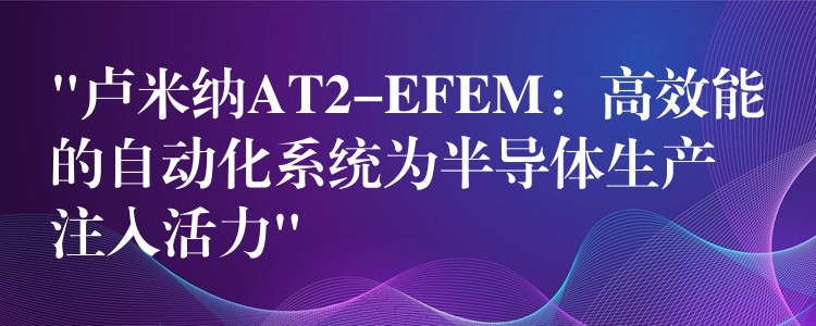 “卢米纳AT2-EFEM：高效能的自动化系统为半导体生产注入活力”