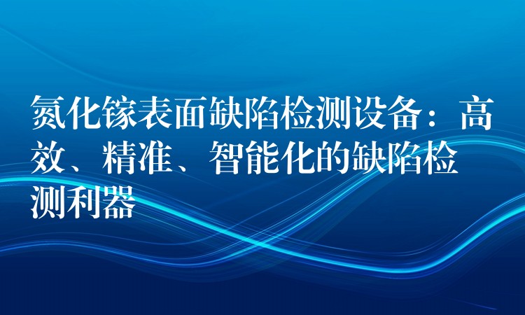 氮化镓表面缺陷检测设备:高效、精准、智能化的缺陷检测利器