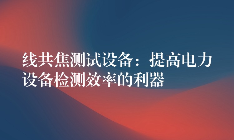 线共焦测试设备:提高电力设备检测效率的利器
