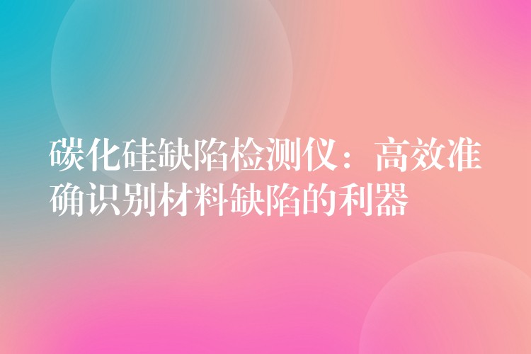碳化硅缺陷检测仪:高效准确识别材料缺陷的利器