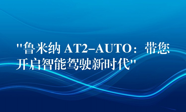 “鲁米纳 AT2-AUTO:带您开启智能驾驶新时代”
