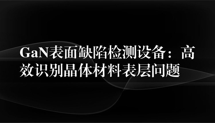 GaN表面缺陷检测设备：高效识别晶体材料表层问题