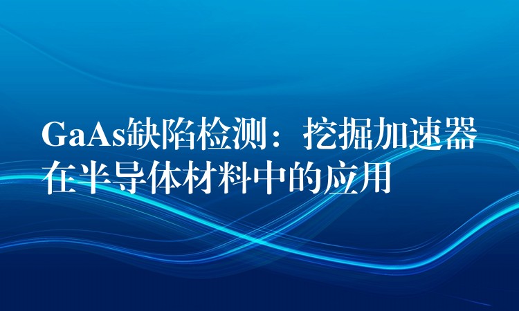 GaAs缺陷检测：挖掘加速器在半导体材料中的应用