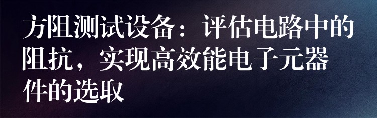 方阻测试设备：评估电路中的阻抗，实现高效能电子元器件的选取