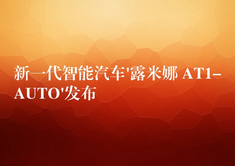 新一代智能汽车’露米娜 AT1-AUTO’发布