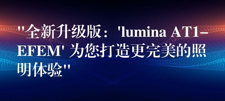“全新升级版：’lumina AT1-EFEM’ 为您打造更完美的照明体验”