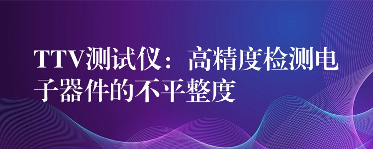 TTV测试仪:高精度检测电子器件的不平整度