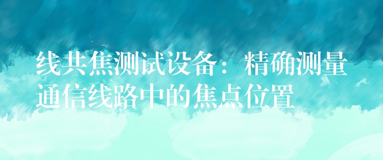 线共焦测试设备:精确测量通信线路中的焦点位置