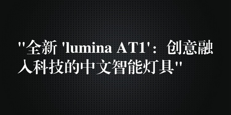“全新 ‘lumina AT1’:创意融入科技的中文智能灯具”